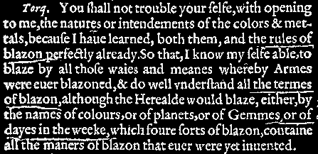 
			You ſhall not trouble your ſelfe, with opening to me, the natures or
			intendements of the colors & mettals, becaufe I haue learned, both
			them, and the rules of blazon perfectly already. So that, I know my ſelfe
			able, to blaze by all thoſe waies and meanes whereby Armes were euer
			blazoned, & do well vnderſtand all the termes of blazon, although the
			Herealde would blaze, either, by the names of colours, or of planets, or
			of Gemmes, or dayes in the weeke, which foure ſorts of blazon, containe
			all the maners of blazon that euer were yet inuented.